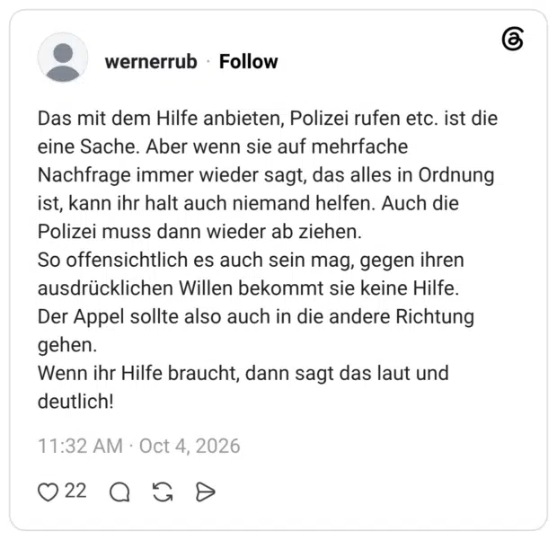 Das mit dem Hilfe anbieten, Polizei rufen etc. ist die eine Sache. Aber wenn sie auf mehrfache Nachfrage immer wieder sagt, das alles in Ordnung ist, kann ihr halt auch niemand helfen. Auch die Polizei muss dann wieder ab ziehen. So offensichtlich es auch sein mag, gegen ihren ausdrücklichen Willen bekommt sie keine Hilfe. Der Appel sollte also auch in die andere Richtung gehen. Wenn ihr Hilfe braucht, dann sagt das laut und deutlich!
