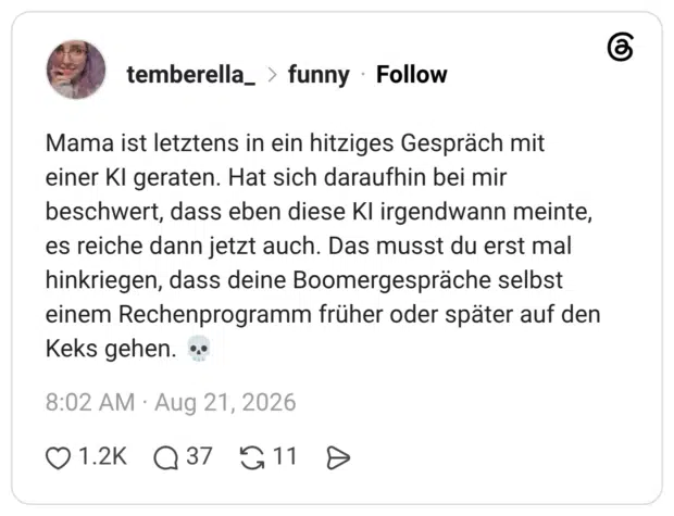 Mama ist letztens in ein hitziges Gespräch mit einer KI geraten. Hat sich daraufhin bei mir beschwert, dass eben diese KI irgendwann meinte, es reiche dann jetzt auch. Das musst du erst mal hinkriegen, dass deine Boomergespräche selbst einem Rechenprogramm früher oder später auf den Keks gehen. 💀