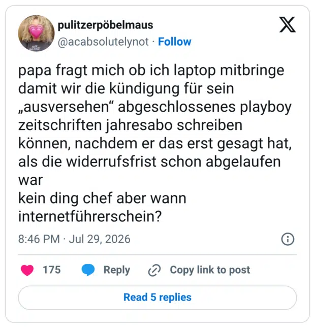 papa fragt mich ob ich laptop mitbringe damit wir die kündigung für sein „ausversehen“ abgeschlossenes playboy zeitschriften jahresabo schreiben können, nachdem er das erst gesagt hat, als die widerrufsfrist schon abgelaufen war kein ding chef aber wann internetführerschein?