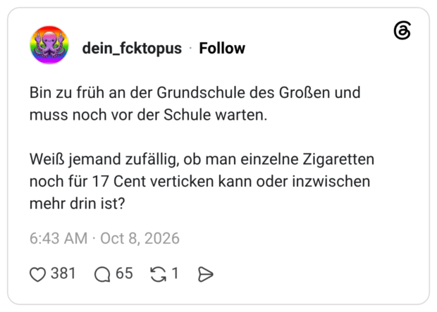 Bin zu früh an der Grundschule des Großen und muss noch vor der Schule warten. Weiß jemand zufällig, ob man einzelne Zigaretten noch für 17 Cent verticken kann oder inzwischen mehr drin ist?