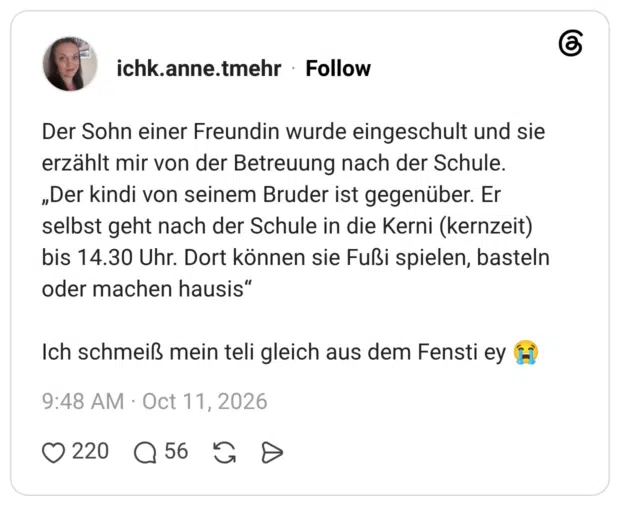 Der Sohn einer Freundin wurde eingeschult und sie erzählt mir von der Betreuung nach der Schule. „Der kindi von seinem Bruder ist gegenüber. Er selbst geht nach der Schule in die Kerni (kernzeit) bis 14.30 Uhr. Dort können sie Fußi spielen, basteln oder machen hausis" Ich schmeiß mein teli gleich aus dem Fensti ey