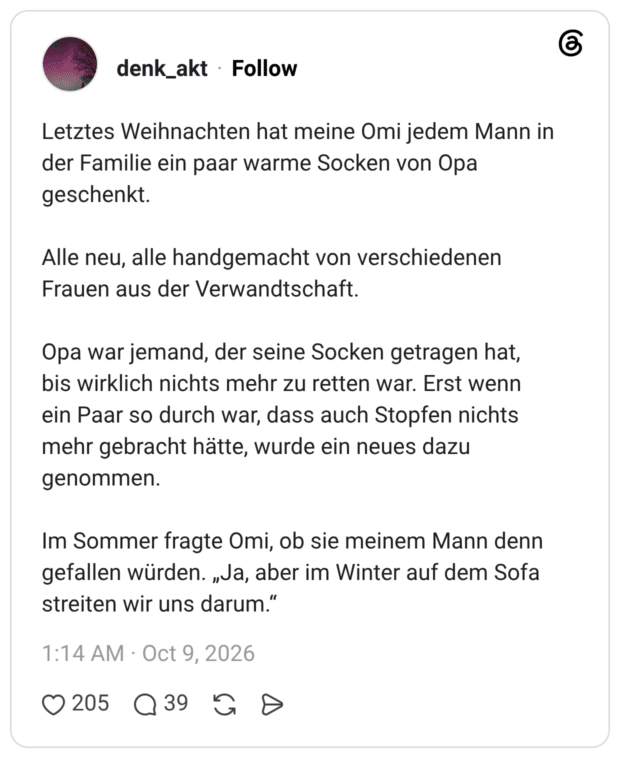 Letztes Weihnachten hat meine Omi jedem Mann in der Familie ein paar warme Socken von Opa geschenkt. Alle neu, alle handgemacht von verschiedenen Frauen aus der Verwandtschaft. Opa war jemand, der seine Socken getragen hat, bis wirklich nichts mehr zu retten war. Erst wenn ein Paar so durch war, dass auch Stopfen nichts mehr gebracht hätte, wurde ein neues dazu genommen. Im Sommer fragte Omi, ob sie meinem Mann denn gefallen würden. „Ja, aber im Winter auf dem Sofa streiten wir uns darum."