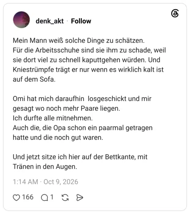Mein Mann weiß solche Dinge zu schätzen. Für die Arbeitsschuhe sind sie ihm zu schade, weil sie dort viel zu schnell kaputtgehen würden. Und Kniestrümpfe trägt er nur wenn es wirklich kalt ist auf dem Sofa. Omi hat mich daraufhin losgeschickt und mir gesagt wo noch mehr Paare liegen. Ich durfte alle mitnehmen. Auch die, die Opa schon ein paarmal getragen hatte und die noch gut waren. Und jetzt sitze ich hier auf der Bettkante, mit Tränen in den Augen.