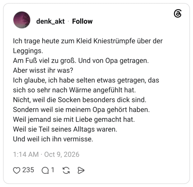 Ich trage heute zum Kleid Kniestrümpfe über der Leggings. Am Fuß viel zu groß. Und von Opa getragen. Aber wisst ihr was? Ich glaube, ich habe selten etwas getragen, das sich so sehr nach Wärme angefühlt hat. Nicht, weil die Socken besonders dick sind. Sondern weil sie meinem Opa gehört haben. Weil jemand sie mit Liebe gemacht hat. Weil sie Teil seines Alltags waren. Und weil ich ihn vermisse.