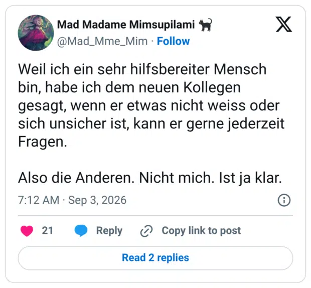 Weil ich ein sehr hilfsbereiter Mensch bin, habe ich dem neuen Kollegen gesagt, wenn er etwas nicht weiss oder sich unsicher ist, kann er gerne jederzeit Fragen. Also die Anderen. Nicht mich. Ist ja klar.