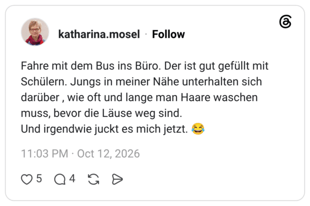Fahre mit dem Bus ins Büro. Der ist gut gefüllt mit Schülern. Jungs in meiner Nähe unterhalten sich darüber, wie oft und lange man Haare waschen muss, bevor die Läuse weg sind. Und irgendwie juckt es mich jetzt.
