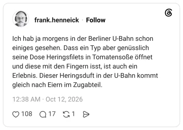 Ich hab ja morgens in der Berliner U-Bahn schon einiges gesehen. Dass ein Typ aber genüsslich seine Dose Heringsfilets in Tomatensoße öffnet und diese mit den Fingern isst, ist auch ein Erlebnis. Dieser Heringsduft in der U-Bahn kommt gleich nach Eiern im Zugabteil.