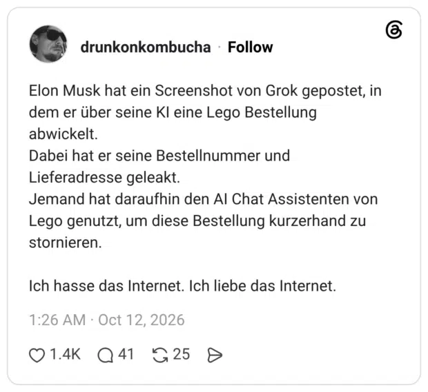 Elon Musk hat ein Screenshot von Grok gepostet, in dem er über seine Kl eine Lego Bestellung abwickelt. Dabei hat er seine Bestellnummer und Lieferadresse geleakt. Jemand hat daraufhin den Al Chat Assistenten von Lego genutzt, um diese Bestellung kurzerhand zu stornieren. Ich hasse das Internet. Ich liebe das Internet.
