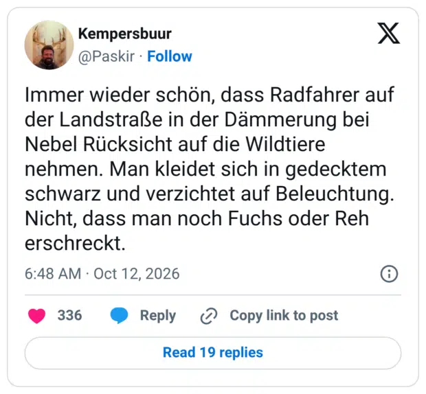 Immer wieder schön, dass Radfahrer auf der Landstraße in der Dämmerung bei Nebel Rücksicht auf die Wildtiere nehmen. Man kleidet sich in gedecktem schwarz und verzichtet auf Beleuchtung. Nicht, dass man noch Fuchs oder Reh erschreckt.
