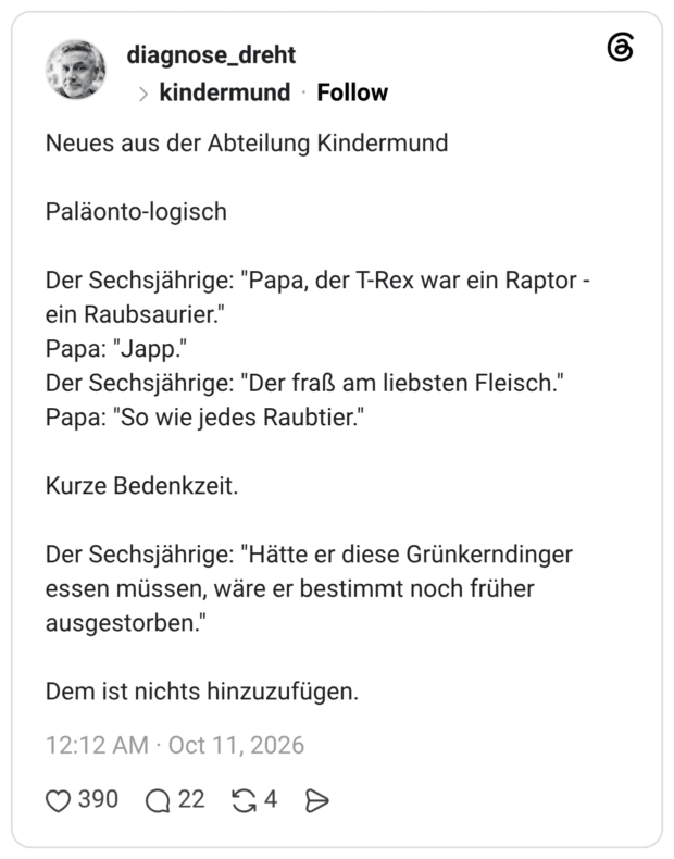 Neues aus der Abteilung Kindermund Paläonto-logisch Der Sechsjährige: "Papa, der T-Rex war ein Raptor - ein Raubsaurier." Papa: "Japp." Der Sechsjährige: "Der fraß am liebsten Fleisch." Papa: "So wie jedes Raubtier." Kurze Bedenkzeit. Der Sechsjährige: "Hätte er diese Grünkerndinger essen müssen, wäre er bestimmt noch früher ausgestorben." Dem ist nichts hinzuzufügen.