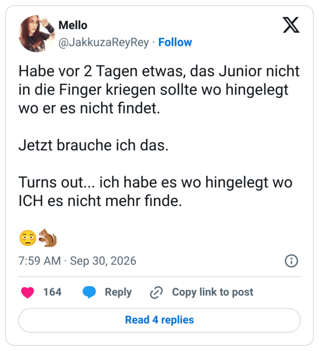 Habe vor 2 Tagen etwas, das Junior nicht in die Finger kriegen sollte wo hingelegt wo er es nicht findet. Jetzt brauche ich das. Turns out... ich habe es wo hingelegt wo ICH es nicht mehr finde
