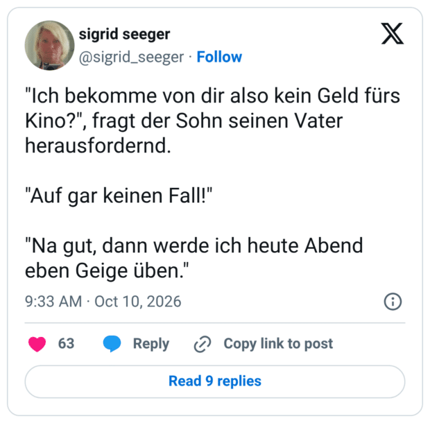 "Ich bekomme von dir also kein Geld fürs Kino?", fragt der Sohn seinen Vater herausfordernd. "Auf gar keinen Fall!" "Na gut, dann werde ich heute Abend eben Geige üben.'