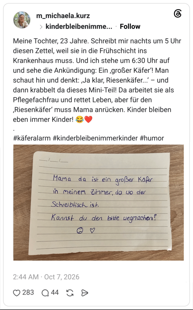 Meine Tochter, 23 Jahre. Schreibt mir nachts um 5 Uhr diesen Zettel, weil sie in die Frühschicht ins Krankenhaus muss. Und ich stehe um 6:30 Uhr auf und sehe die Ankündigung: Ein ,großer Käfer‘! Man schaut hin und denkt: ,Ja klar, Riesenkäfer...‘ – und dann krabbelt da dieses Mini-Teil! Da arbeitet sie als Pflegefachfrau und rettet Leben, aber für den ,Riesenkäfer‘ muss Mama anrücken. Kinder bleiben eben immer Kinder! 😂❤️
