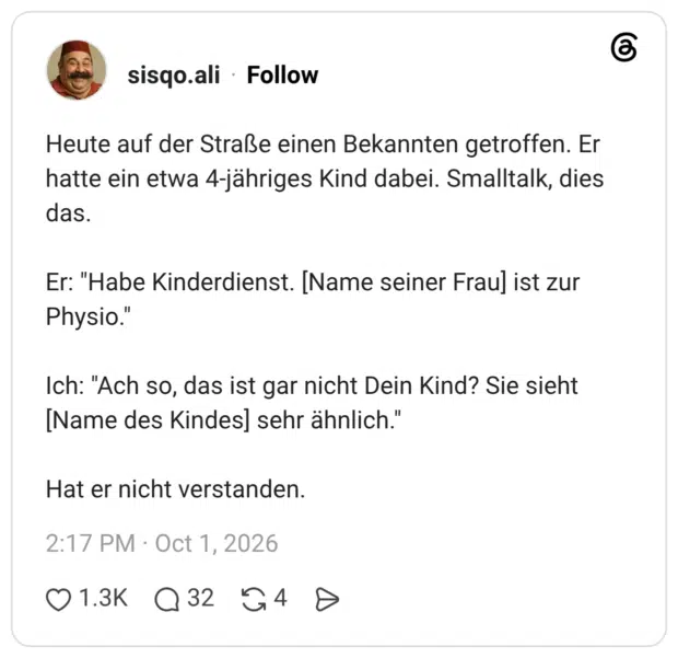 Heute auf der Straße einen Bekannten getroffen. Er hatte ein etwa 4-jähriges Kind dabei. Smalltalk, dies das. Er: "Habe Kinderdienst. [Name seiner Fraul ist zur Physio." Ich: "Ach so, das ist gar nicht Dein Kind? Sie sieht [Name des Kindes] sehr ähnlich." Hat er nicht verstanden