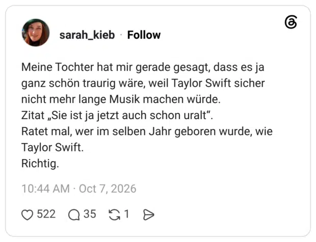 Meine Tochter hat mir gerade gesagt, dass es ja ganz schön traurig wäre, weil Taylor Swift sicher nicht mehr lange Musik machen würde. Zitat „Sie ist ja jetzt auch schon uralt". Ratet mal, wer im selben Jahr geboren wurde, wie Taylor Swift. Richtig.