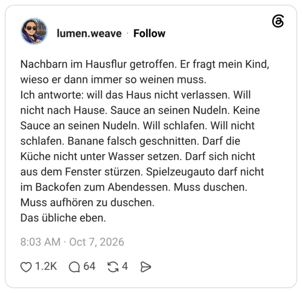 Nachbarn im Hausflur getroffen. Er fragt mein Kind, wieso er dann immer so weinen muss. Ich antworte: will das Haus nicht verlassen. Will nicht nach Hause. Sauce an seinen Nudeln. Keine Sauce an seinen Nudeln. Will schlafen. Will nicht schlafen. Banane falsch geschnitten. Darf die Küche nicht unter Wasser setzen. Darf sich nicht aus dem Fenster stürzen. Spielzeugauto darf nicht im Backofen zum Abendessen. Muss duschen. Muss aufhören zu duschen. Das übliche eben