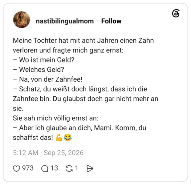 Meine Tochter hat mit acht Jahren einen Zahn verloren und fragte mich ganz ernst: - Wo ist mein Geld? - Welches Geld? - Na, von der Zahnfee! - Schatz, du weißt doch längst, dass ich die Zahnfee bin. Du glaubst doch gar nicht mehr an sie. Sie sah mich völlig ernst an: - Aber ich glaube an dich, Mami. Komm, du schaffst das!