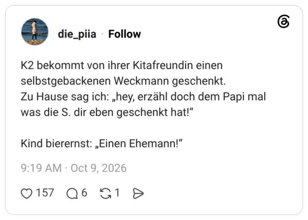 K2 bekommt von ihrer Kitafreundin einen selbstgebackenen Weckmann geschenkt. Zu Hause sag ich: „hey, erzähl doch dem Papi mal was die S. dir eben geschenkt hat!" Kind bierernst: „Einen Ehemann!"