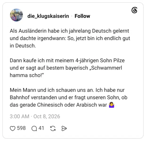 Als Ausländerin habe ich jahrelang Deutsch gelernt und dachte irgendwann: So, jetzt bin ich endlich gut in Deutsch. Dann kaufe ich mit meinem 4-jährigen Sohn Pilze und er sagt auf bestem bayerisch „Schwammerl hamma scho!" Mein Mann und ich schauen uns an. Ich habe nur Bahnhof verstanden und er fragt unseren Sohn, ob das gerade Chinesisch oder Arabisch war