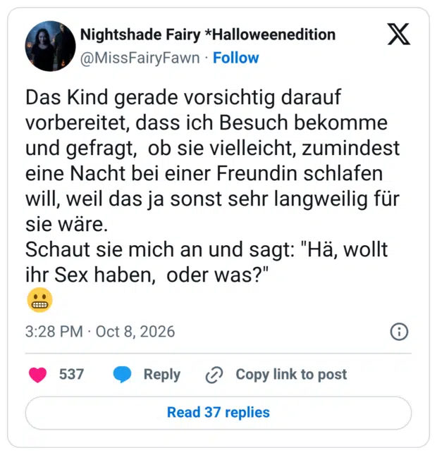 Das Kind gerade vorsichtig darauf vorbereitet, dass ich Besuch bekomme und gefragt, ob sie vielleicht, zumindest eine Nacht bei einer Freundin schlafen will, weil das ja sonst sehr langweilig für sie ware. Schaut sie mich an und sagt: "Hä, wollt ihr Sex haben, oder was?"