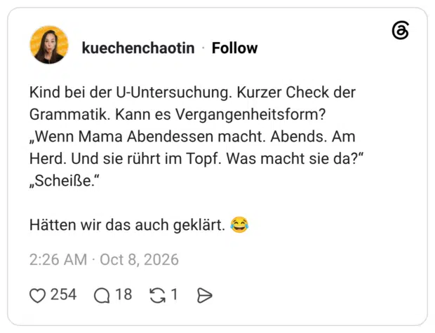 Kind bei der U-Untersuchung. Kurzer Check der Grammatik. Kann es Vergangenheitsform? „Wenn Mama Abendessen macht. Abends. Am Herd. Und sie rührt im Topf. Was macht sie da?" „Scheiße." Hätten wir das auch geklärt