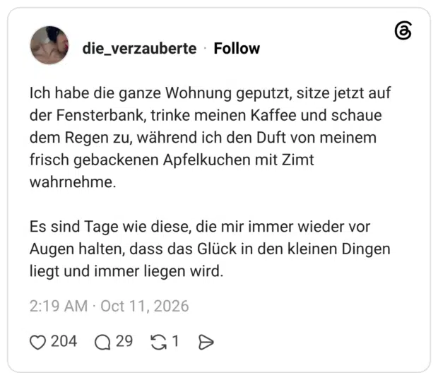 Ich habe die ganze Wohnung geputzt, sitze jetzt auf der Fensterbank, trinke meinen Kaffee und schaue dem Regen zu, während ich den Duft von meinem frisch gebackenen Apfelkuchen mit Zimt wahrnehme. Es sind Tage wie diese, die mir immer wieder vor Augen halten, dass das Glück in den kleinen Dingen liegt und immer liegen wird.