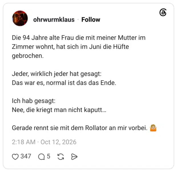 Die 94 Jahre alte Frau die mit meiner Mutter im Zimmer wohnt, hat sich im Juni die Hüfte gebrochen. Jeder, wirklich jeder hat gesagt: Das war es, normal ist das das Ende. Ich hab gesagt: Nee, die kriegt man nicht kaputt… Gerade rennt sie mit dem Rollator an mir vorbei. 🤷🏼