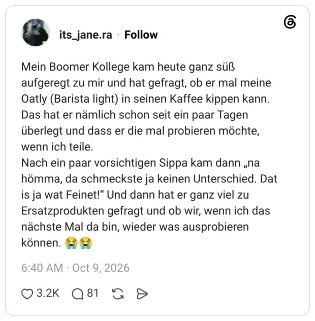 Mein Boomer Kollege kam heute ganz süß aufgeregt zu mir und hat gefragt, ob er mal meine Oatly (Barista light) in seinen Kaffee kippen kann. Das hat er nämlich schon seit ein paar Tagen überlegt und dass er die mal probieren möchte, wenn ich teile. Nach ein paar vorsichtigen Sippa kam dann „na hömma, da schmeckste ja keinen Unterschied. Dat is ja wat Feinet!“ Und dann hat er ganz viel zu Ersatzprodukten gefragt und ob wir, wenn ich das nächste Mal da bin, wieder was ausprobieren können. 😭😭
