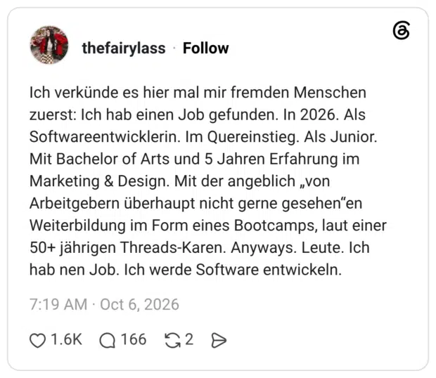 Ich verkünde es hier mal mir fremden Menschen zuerst: Ich hab einen Job gefunden. In 2026. Als Softwareentwicklerin. Im Quereinstieg. Als Junior. Mit Bachelor of Arts und 5 Jahren Erfahrung im Marketing & Design. Mit der angeblich „von Arbeitgebern überhaupt nicht gerne gesehen“en Weiterbildung im Form eines Bootcamps, laut einer 50+ jährigen Threads-Karen. Anyways. Leute. Ich hab nen Job. Ich werde Software entwickeln.
