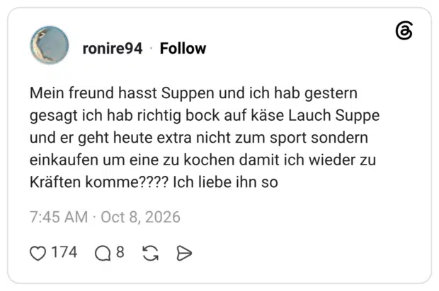 Mein freund hasst Suppen und ich hab gestern gesagt ich hab richtig bock auf käse Lauch Suppe und er geht heute extra nicht zum sport sondern einkaufen um eine zu kochen damit ich wieder zu Kräften komme???? Ich liebe ihn so