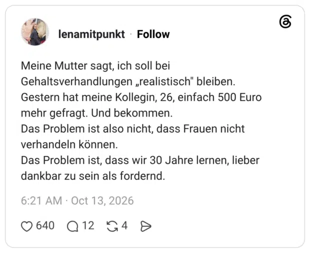 Meine Mutter sagt, ich soll bei Gehaltsverhandlungen „realistisch" bleiben. Gestern hat meine Kollegin, 26, einfach 500 Euro mehr gefragt. Und bekommen. Das Problem ist also nicht, dass Frauen nicht verhandeln können. Das Problem ist, dass wir 30 Jahre lernen, lieber dankbar zu sein als fordernd.