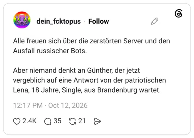 Alle freuen sich über die zerstörten Server und den Ausfall russischer Bots. Aber niemand denkt an Günther, der jetzt vergeblich auf eine Antwort von der patriotischen Lena, 18 Jahre, Single, aus Brandenburg wartet.