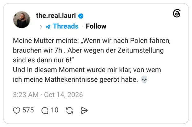Meine Mutter meinte: „Wenn wir nach Polen fahren, brauchen wir 7h . Aber wegen der Zeitumstellung sind es dann nur 6!" Und In diesem Moment wurde mir klar, von wem ich meine Mathekenntnisse geerbt habe.
