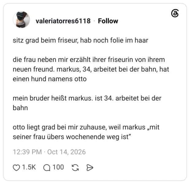 sitz grad beim friseur, hab noch folie im haar die frau neben mir erzählt ihrer friseurin von ihrem neuen freund. markus, 34, arbeitet bei der bahn, hat einen hund namens otto mein bruder heißt markus. ist 34. arbeitet bei der bahn otto liegt grad bei mir zuhause, weil markus „mit seiner frau übers wochenende weg ist"