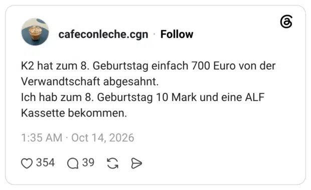 K2 hat zum 8. Geburtstag einfach 700 Euro von der Verwandtschaft abgesahnt. Ich hab zum 8. Geburtstag 10 Mark und eine ALF Kassette bekommen.