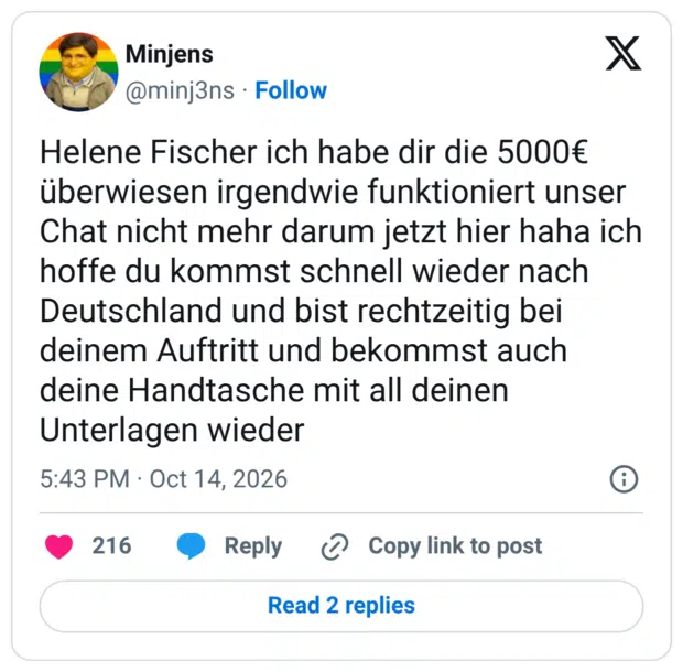 Helene Fischer ich habe dir die 5000€ überwiesen irgendwie funktioniert unser Chat nicht mehr darum jetzt hier haha ich hoffe du kommst schnell wieder nach Deutschland und bist rechtzeitig bei deinem Auftritt und bekommst auch deine Handtasche mit all deinen Unterlagen wieder