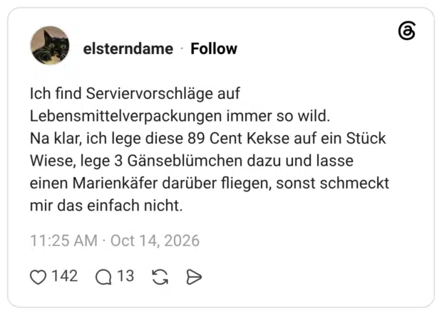Ich find Serviervorschläge auf Lebensmittelverpackungen immer so wild. Na klar, ich lege diese 89 Cent Kekse auf ein Stück Wiese, lege 3 Gänseblümchen dazu und lasse einen Marienkäfer darüber fliegen, sonst schmeckt mir das einfach nicht.