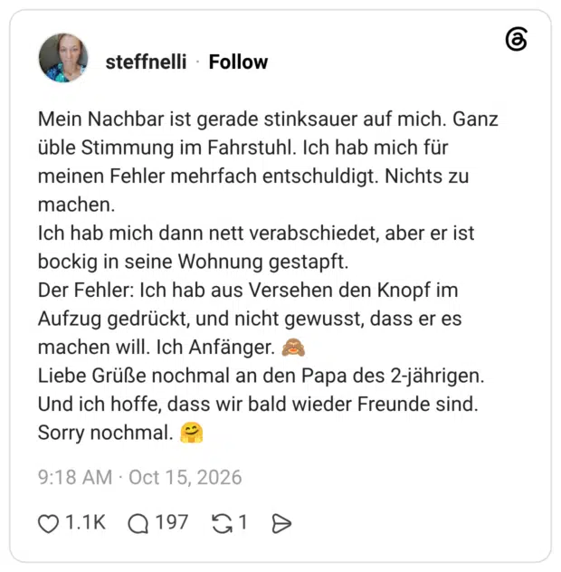 Mein Nachbar ist gerade stinksauer auf mich. Ganz üble Stimmung im Fahrstuhl. Ich hab mich für meinen Fehler mehrfach entschuldigt. Nichts zu machen. Ich hab mich dann nett verabschiedet, aber er ist bockig in seine Wohnung gestapft. Der Fehler: Ich hab aus Versehen den Knopf im Aufzug gedrückt, und nicht gewusst, dass er es machen will. Ich Anfänger. Liebe Grüße nochmal an den Papa des 2-jährigen. Und ich hoffe, dass wir bald wieder Freunde sind. Sorry nochmal.