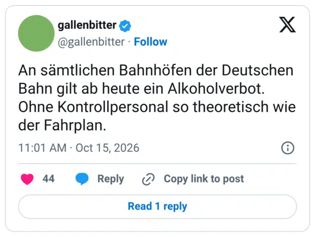 X gallenbitter ® @gallenbitter • Follow An sämtlichen Bahnhöfen der Deutschen Bahn gilt ab heute ein Alkoholverbot. Ohne Kontrollpersonal so theoretisch wie der Fahrplan. 11:01 AM • Oct 15, 2026 44 • Reply O Copy link to post Read 1 reply