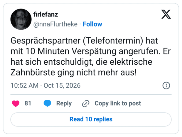 Gesprächspartner (Telefontermin) hat mit 10 Minuten Verspätung angerufen. Er hat sich entschuldigt, die elektrische Zahnbürste ging nicht mehr aus!