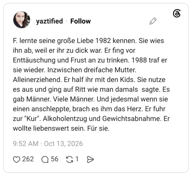 F. lernte seine große Liebe 1982 kennen. Sie wies ihn ab, weil er ihr zu dick war. Er fing vor Enttäuschung und Frust an zu trinken. 1988 traf er sie wieder. Inzwischen dreifache Mutter. Alleinerziehend. Er half ihr mit den Kids. Sie nutze es aus und ging auf Ritt wie man damals sagte. Es gab Männer. Viele Männer. Und jedesmal wenn sie einen anschleppte, brach es ihm das Herz. Er fuhr zur "Kur". Alkoholentzug und Gewichtsabnahme. Er wollte liebenswert sein. Für sie.