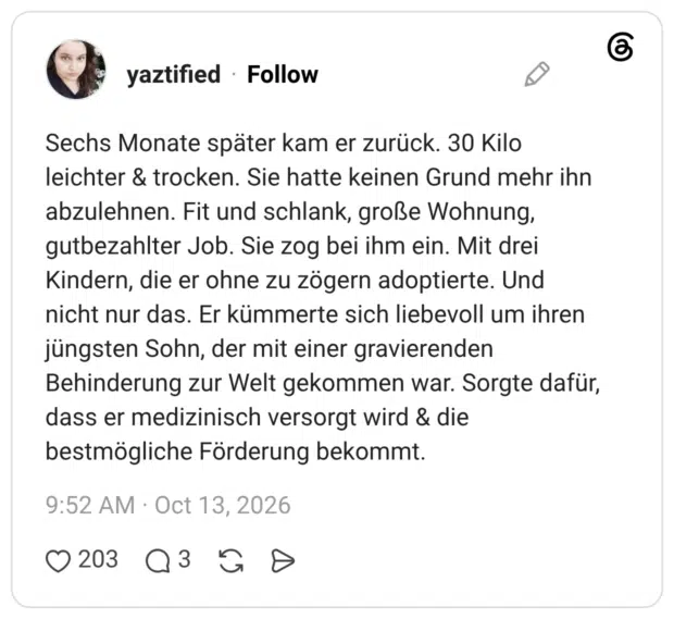 Sechs Monate später kam er zurück. 30 Kilo leichter & trocken. Sie hatte keinen Grund mehr ihn abzulehnen. Fit und schlank, große Wohnung, gutbezahlter Job. Sie zog bei ihm ein. Mit drei Kindern, die er ohne zu zögern adoptierte. Und nicht nur das. Er kümmerte sich liebevoll um ihren jüngsten Sohn, der mit einer gravierenden Behinderung zur Welt gekommen war. Sorgte dafür, dass er medizinisch versorgt wird & die bestmögliche Förderung bekommt.