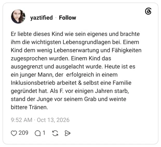 Er liebte dieses Kind wie sein eigenes und brachte ihm die wichtigsten Lebensgrundlagen bei. Einem Kind dem wenig Lebenserwartung und Fähigkeiten zugesprochen wurden. Einem Kind das ausgegrenzt und ausgelacht wurde. Heute ist es ein junger Mann, der erfolgreich in einem Inklusionsbetrieb arbeitet & selbst eine Familie gegründet hat. Als F. vor einigen Jahren starb, stand der Junge vor seinem Grab und weinte bittere Tränen