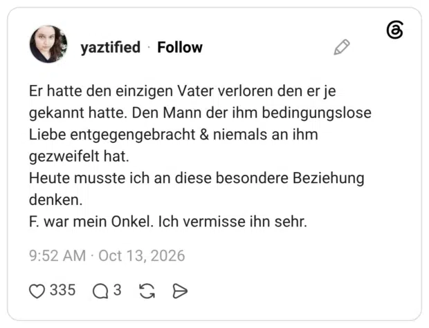 Er hatte den einzigen Vater verloren den er je gekannt hatte. Den Mann der ihm bedingungslose Liebe entgegengebracht & niemals an ihm gezweifelt hat. Heute musste ich an diese besondere Beziehung denken. F. war mein Onkel. Ich vermisse ihn sehr.