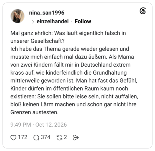 Mal ganz ehrlich: Was läuft eigentlich falsch in unserer Gesellschaft? Ich habe das Thema gerade wieder gelesen und musste mich einfach mal dazu äußern. Als Mama von zwei Kindern fällt mir in Deutschland extrem krass auf, wie kinderfeindlich die Grundhaltung mittlerweile geworden ist. Man hat fast das Gefühl, Kinder dürfen im öffentlichen Raum kaum noch existieren: Sie sollen bitte leise sein, nicht auffallen, bloß keinen Lärm machen und schon gar nicht ihre Grenzen austesten.