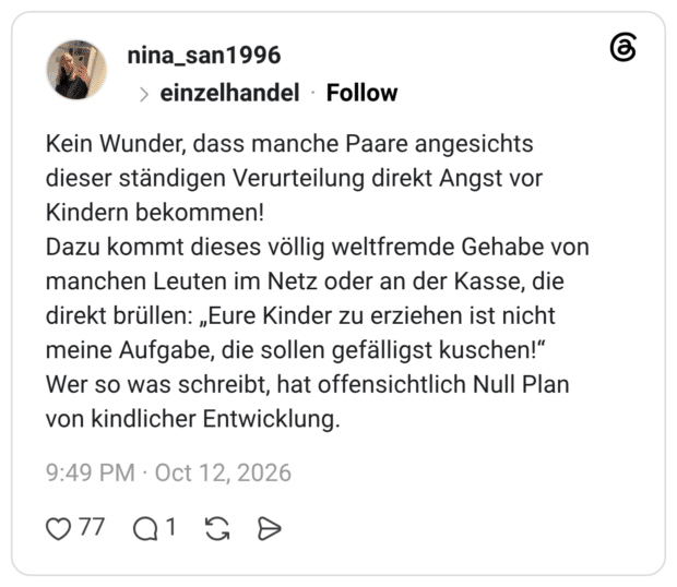 Kein Wunder, dass manche Paare angesichts dieser ständigen Verurteilung direkt Angst vor Kindern bekommen! Dazu kommt dieses völlig weltfremde Gehabe von manchen Leuten im Netz oder an der Kasse, die direkt brüllen: „Eure Kinder zu erziehen ist nicht meine Aufgabe, die sollen gefälligst kuschen!“ Wer so was schreibt, hat offensichtlich Null Plan von kindlicher Entwicklung.