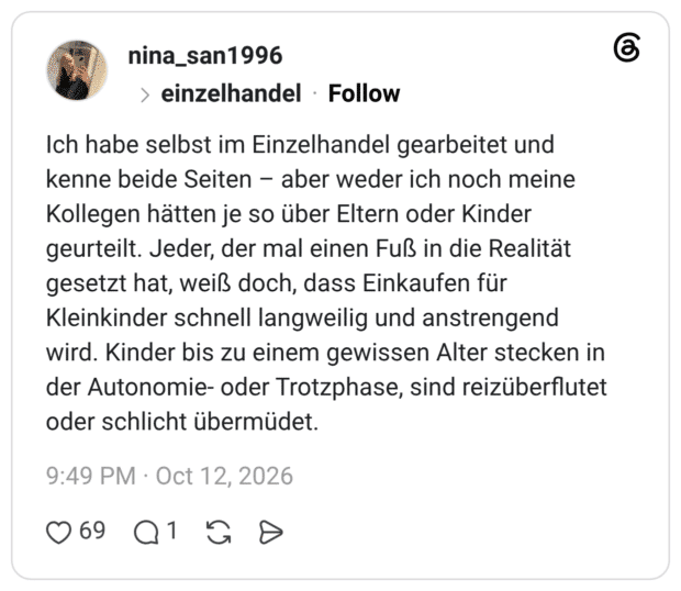 Ich habe selbst im Einzelhandel gearbeitet und kenne beide Seiten aber weder ich noch meine Kollegen hätten je so über Eltern oder Kinder geurteilt. Jeder, der mal einen Fuß in die Realität gesetzt hat, weiß doch, dass Einkaufen für Kleinkinder schnell langweilig und anstrengend wird. Kinder bis zu einem gewissen Alter stecken in der Autonomie- oder Trotzphase, sind reizüberflutet oder schlicht übermüdet.