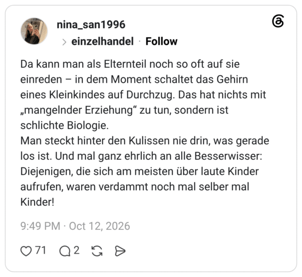 Da kann man als Elternteil noch so oft auf sie einreden in dem Moment schaltet das Gehirn eines Kleinkindes auf Durchzug. Das hat nichts mit „mangelnder Erziehung“ zu tun, sondern ist schlichte Biologie. Man steckt hinter den Kulissen nie drin, was gerade los ist. Und mal ganz ehrlich an alle Besserwisser: Diejenigen, die sich am meisten über laute Kinder aufrufen, waren verdammt noch mal selber mal Kinder!