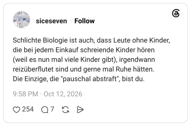 Schlichte Biologie ist auch, dass Leute ohne Kinder, die bei jedem Einkauf schreiende Kinder hören (weil es nun mal viele Kinder gibt), irgendwann reizüberflutet sind und gerne mal Ruhe hätten. Die Einzige, die "pauschal abstraft", bist du.