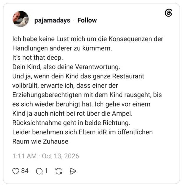 Ich habe keine Lust mich um die Konsequenzen der Handlungen anderer zu kümmern. It's not that deep. Dein Kind, also deine Verantwortung. Und ja, wenn dein Kind das ganze Restaurant vollbrüllt, erwarte ich, dass einer der Erziehungsberechtigten mit dem Kind rausgeht, bis es sich wieder beruhigt hat. Ich gehe vor einem Kind ja auch nicht bei rot über die Ampel. Rücksichtnahme geht in beide Richtung. Leider benehmen sich Eltern idR im öffentlichen Raum wie Zuhause